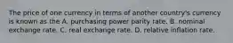 The price of one currency in terms of another​ country's currency is known as the A. purchasing power parity rate. B. nominal exchange rate. C. real exchange rate. D. relative inflation rate.