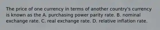 The price of one currency in terms of another​ country's currency is known as the A. purchasing power parity rate. B. nominal exchange rate. C. real exchange rate. D. relative inflation rate.