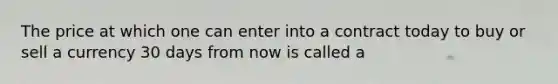 The price at which one can enter into a contract today to buy or sell a currency 30 days from now is called a