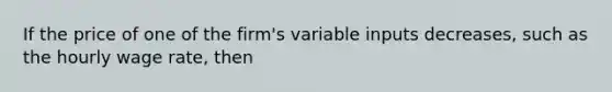 If the price of one of the firm's variable inputs decreases, such as the hourly wage rate, then