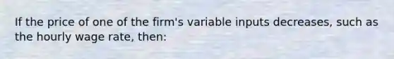 If the price of one of the firm's variable inputs decreases, such as the hourly wage rate, then: