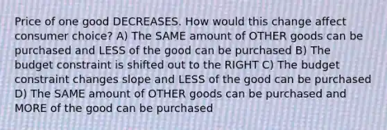 Price of one good DECREASES. How would this change affect consumer choice? A) The SAME amount of OTHER goods can be purchased and LESS of the good can be purchased B) The budget constraint is shifted out to the RIGHT C) The budget constraint changes slope and LESS of the good can be purchased D) The SAME amount of OTHER goods can be purchased and MORE of the good can be purchased