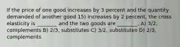 If the price of one good increases by 3 percent and the quantity demanded of another good 15) increases by 2 percent, the cross elasticity is ________ and the two goods are ________. A) 3/2, complements B) 2/3, substitutes C) 3/2, substitutes D) 2/3, complements