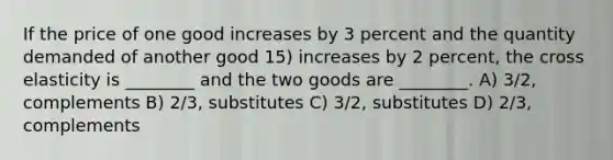 If the price of one good increases by 3 percent and the quantity demanded of another good 15) increases by 2 percent, the cross elasticity is ________ and the two goods are ________. A) 3/2, complements B) 2/3, substitutes C) 3/2, substitutes D) 2/3, complements