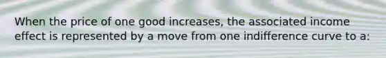 When the price of one good increases, the associated income effect is represented by a move from one indifference curve to a: