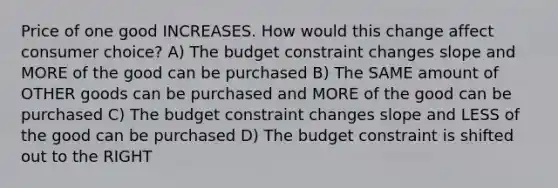 Price of one good INCREASES. How would this change affect consumer choice? A) The budget constraint changes slope and MORE of the good can be purchased B) The SAME amount of OTHER goods can be purchased and MORE of the good can be purchased C) The budget constraint changes slope and LESS of the good can be purchased D) The budget constraint is shifted out to the RIGHT