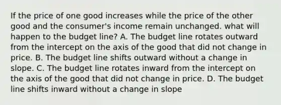 If the price of one good increases while the price of the other good and the consumer's income remain unchanged. what will happen to the budget line? A. The budget line rotates outward from the intercept on the axis of the good that did not change in price. B. The budget line shifts outward without a change in slope. C. The budget line rotates inward from the intercept on the axis of the good that did not change in price. D. The budget line shifts inward without a change in slope