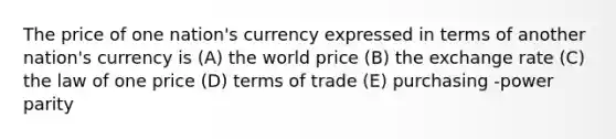 The price of one nation's currency expressed in terms of another nation's currency is (A) the world price (B) the exchange rate (C) the law of one price (D) terms of trade (E) purchasing -power parity