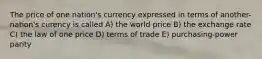 The price of one nation's currency expressed in terms of another-nation's curency is called A) the world price B) the exchange rate C) the law of one price D) terms of trade E) purchasing-power parity