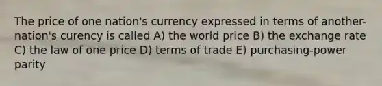 The price of one nation's currency expressed in terms of another-nation's curency is called A) the world price B) the exchange rate C) the law of one price D) terms of trade E) purchasing-power parity