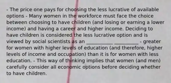 - The price one pays for choosing the less lucrative of available options - Many women in the workforce must face the choice between choosing to have children (and losing or earning a lower income) and having a career and higher income. Deciding to have children is considered the less lucrative option and is viewed by social scientists as an ___________ __________ - greater for women with higher levels of education (and therefore, higher levels of income and occupation) than it is for women with less education. - This way of thinking implies that women (and men) carefully consider all economic options before deciding whether to have children.