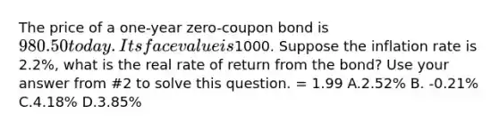 The price of a one-year zero-coupon bond is 980.50 today. Its face value is1000. Suppose the inflation rate is 2.2%, what is the real rate of return from the bond? Use your answer from #2 to solve this question. = 1.99 A.2.52% B. -0.21% C.4.18% D.3.85%