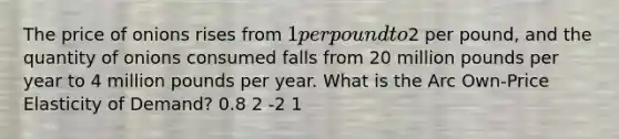 The price of onions rises from 1 per pound to2 per pound, and the quantity of onions consumed falls from 20 million pounds per year to 4 million pounds per year. What is the Arc Own-Price Elasticity of Demand? 0.8 2 -2 1