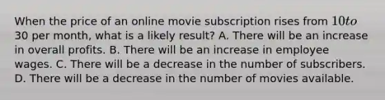 When the price of an online movie subscription rises from 10 to30 per month, what is a likely result? A. There will be an increase in overall profits. B. There will be an increase in employee wages. C. There will be a decrease in the number of subscribers. D. There will be a decrease in the number of movies available.