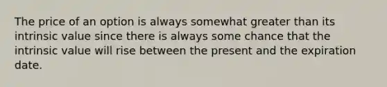 The price of an option is always somewhat <a href='https://www.questionai.com/knowledge/ktgHnBD4o3-greater-than' class='anchor-knowledge'>greater than</a> its intrinsic value since there is always some chance that the intrinsic value will rise between the present and the expiration date.