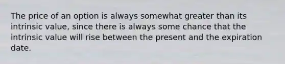 The price of an option is always somewhat greater than its intrinsic value, since there is always some chance that the intrinsic value will rise between the present and the expiration date.