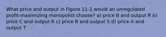 What price and output in Figure 11-1 would an unregulated profit-maximizing monopolist choose? a) price B and output R b) price C and output R c) price B and output S d) price A and output T