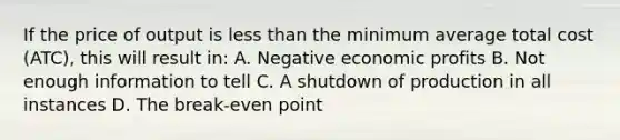 If the price of output is less than the minimum average total cost (ATC), this will result in: A. Negative economic profits B. Not enough information to tell C. A shutdown of production in all instances D. The break-even point