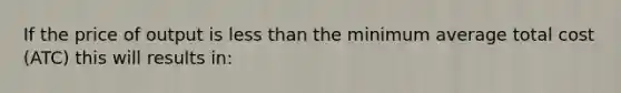 If the price of output is <a href='https://www.questionai.com/knowledge/k7BtlYpAMX-less-than' class='anchor-knowledge'>less than</a> the minimum average total cost (ATC) this will results in: