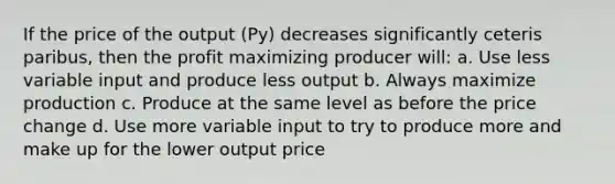 If the price of the output (Py) decreases significantly ceteris paribus, then the profit maximizing producer will: a. Use less variable input and produce less output b. Always maximize production c. Produce at the same level as before the price change d. Use more variable input to try to produce more and make up for the lower output price