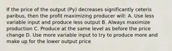 If the price of the output (Py) decreases significantly ceteris paribus, then the profit maximizing producer will: A. Use less variable input and produce less output B. Always maximize production C. Produce at the same level as before the price change D. Use more variable input to try to produce more and make up for the lower output price