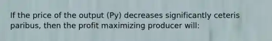 If the price of the output (Py) decreases significantly ceteris paribus, then the profit maximizing producer will: