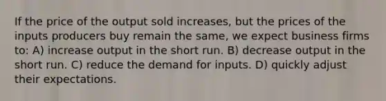 If the price of the output sold increases, but the prices of the inputs producers buy remain the same, we expect business firms to: A) increase output in the short run. B) decrease output in the short run. C) reduce the demand for inputs. D) quickly adjust their expectations.