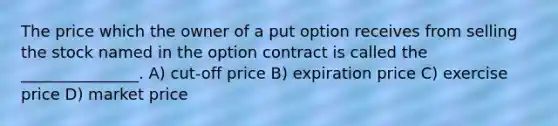 The price which the owner of a put option receives from selling the stock named in the option contract is called the _______________. A) cut-off price B) expiration price C) exercise price D) market price