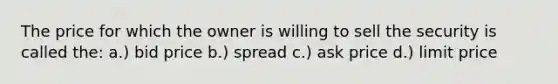 The price for which the owner is willing to sell the security is called the: a.) bid price b.) spread c.) ask price d.) limit price