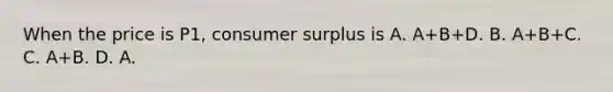 When the price is P1, consumer surplus is A. A+B+D. B. A+B+C. C. A+B. D. A.