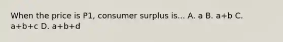 When the price is P1, consumer surplus is... A. a B. a+b C. a+b+c D. a+b+d