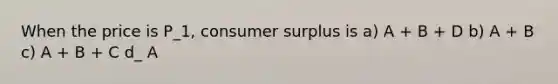 When the price is P_1, consumer surplus is a) A + B + D b) A + B c) A + B + C d_ A