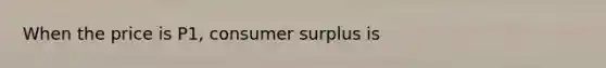 When the price is P1, <a href='https://www.questionai.com/knowledge/k77rlOEdsf-consumer-surplus' class='anchor-knowledge'>consumer surplus</a> is