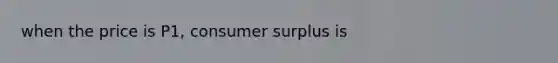 when the price is P1, consumer surplus is