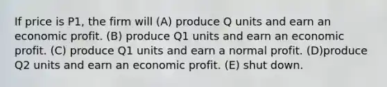 If price is P1, the firm will (A) produce Q units and earn an economic profit. (B) produce Q1 units and earn an economic profit. (C) produce Q1 units and earn a normal profit. (D)produce Q2 units and earn an economic profit. (E) shut down.