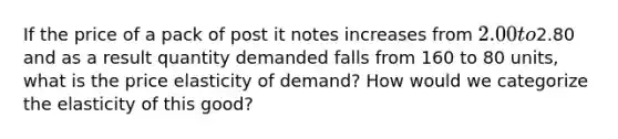 If the price of a pack of post it notes increases from 2.00 to2.80 and as a result quantity demanded falls from 160 to 80 units, what is the price elasticity of demand? How would we categorize the elasticity of this good?