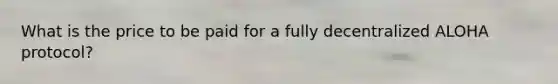 What is the price to be paid for a fully decentralized ALOHA protocol?