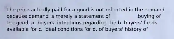 The price actually paid for a good is not reflected in the demand because demand is merely a statement of __________ buying of the good. a. buyers' intentions regarding the b. buyers' funds available for c. ideal conditions for d. of buyers' history of