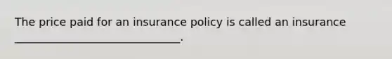 The price paid for an insurance policy is called an insurance ______________________________.