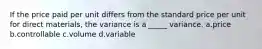 If the price paid per unit differs from the standard price per unit for direct materials, the variance is a _____ variance. a.price b.controllable c.volume d.variable