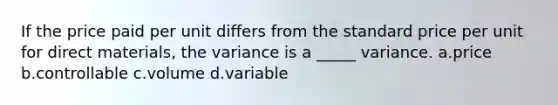 If the price paid per unit differs from the standard price per unit for direct materials, the variance is a _____ variance. a.price b.controllable c.volume d.variable