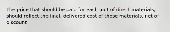 The price that should be paid for each unit of direct materials; should reflect the final, delivered cost of those materials, net of discount