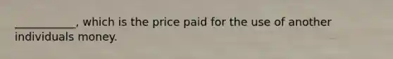 ___________, which is the price paid for the use of another individuals money.