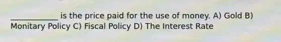 ____________ is the price paid for the use of money. A) Gold B) Monitary Policy C) Fiscal Policy D) The Interest Rate