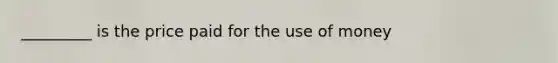 _________ is the price paid for the use of money