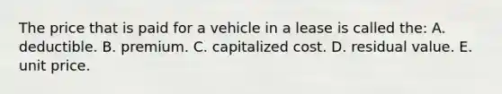 The price that is paid for a vehicle in a lease is called the: A. deductible. B. premium. C. capitalized cost. D. residual value. E. unit price.