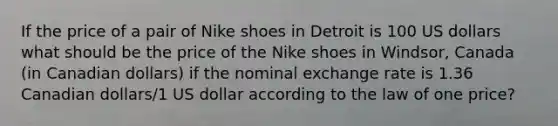 If the price of a pair of Nike shoes in Detroit is 100 US dollars what should be the price of the Nike shoes in Windsor, Canada (in Canadian dollars) if the nominal exchange rate is 1.36 Canadian dollars/1 US dollar according to the law of one price?