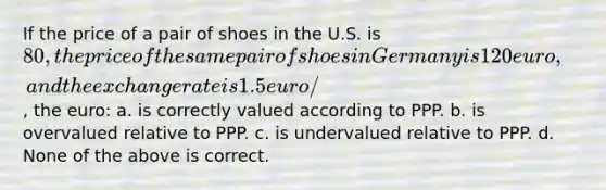 If the price of a pair of shoes in the U.S. is 80, the price of the same pair of shoes in Germany is 120 euro, and the exchange rate is 1.5 euro/, the euro: a. is correctly valued according to PPP. b. is overvalued relative to PPP. c. is undervalued relative to PPP. d. None of the above is correct.