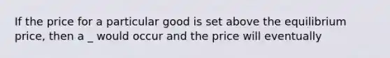 If the price for a particular good is set above the equilibrium price, then a _ would occur and the price will eventually