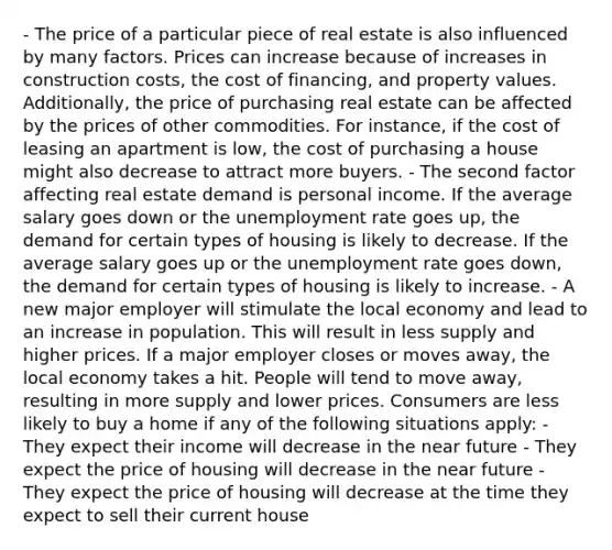 - The price of a particular piece of real estate is also influenced by many factors. Prices can increase because of increases in construction costs, the cost of financing, and property values. Additionally, the price of purchasing real estate can be affected by the prices of other commodities. For instance, if the cost of leasing an apartment is low, the cost of purchasing a house might also decrease to attract more buyers. - The second factor affecting real estate demand is personal income. If the average salary goes down or the unemployment rate goes up, the demand for certain types of housing is likely to decrease. If the average salary goes up or the unemployment rate goes down, the demand for certain types of housing is likely to increase. - A new major employer will stimulate the local economy and lead to an increase in population. This will result in less supply and higher prices. If a major employer closes or moves away, the local economy takes a hit. People will tend to move away, resulting in more supply and lower prices. Consumers are less likely to buy a home if any of the following situations apply: - They expect their income will decrease in the near future - They expect the price of housing will decrease in the near future - They expect the price of housing will decrease at the time they expect to sell their current house